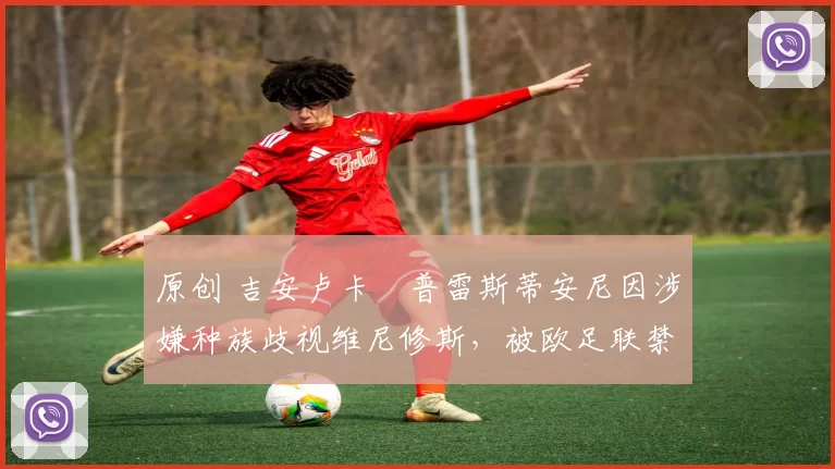 原创 吉安卢卡・普雷斯蒂安尼因涉嫌种族歧视维尼修斯,被欧足联禁赛