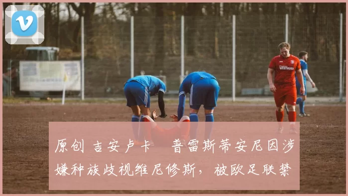 原创 吉安卢卡・普雷斯蒂安尼因涉嫌种族歧视维尼修斯，被欧足联禁赛