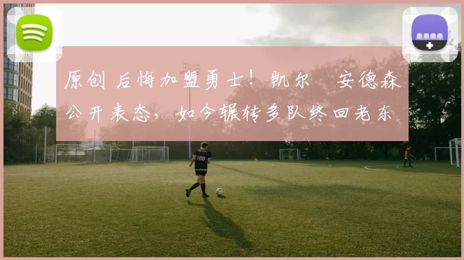 原创 后悔加盟勇士！凯尔・安德森公开表态，如今辗转多队终回老东家