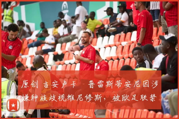 原创 吉安卢卡・普雷斯蒂安尼因涉嫌种族歧视维尼修斯，被欧足联禁赛