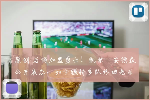 原创 后悔加盟勇士！凯尔・安德森公开表态，如今辗转多队终回老东家