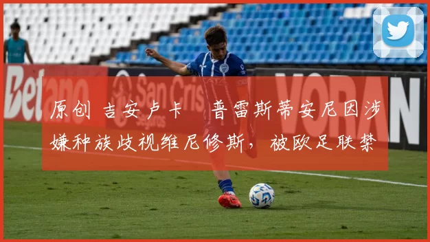 原创 吉安卢卡・普雷斯蒂安尼因涉嫌种族歧视维尼修斯，被欧足联禁赛