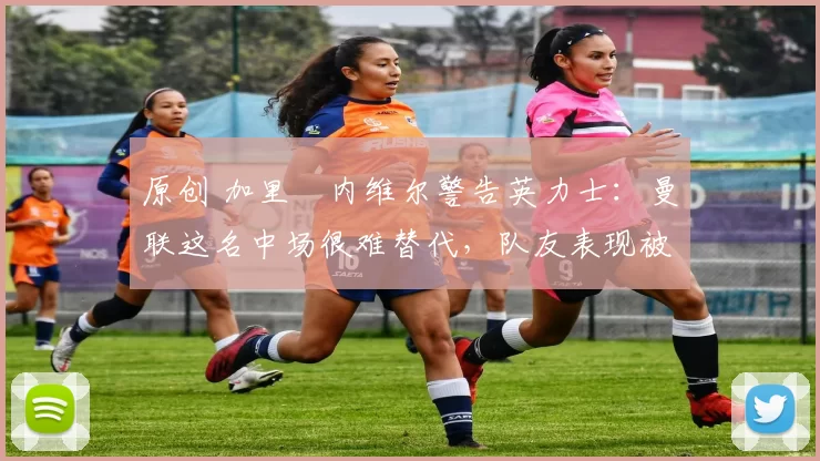 原创 加里・内维尔警告英力士：曼联这名中场很难替代，队友表现被赞 “离谱”