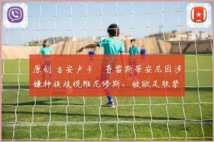 原创 吉安卢卡・普雷斯蒂安尼因涉嫌种族歧视维尼修斯，被欧足联禁赛