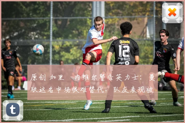 原创 加里・内维尔警告英力士:曼联这名中场很难替代,队友表现被赞 “离谱”