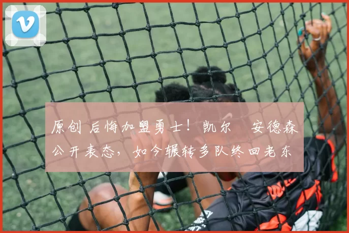 原创 后悔加盟勇士！凯尔・安德森公开表态，如今辗转多队终回老东家