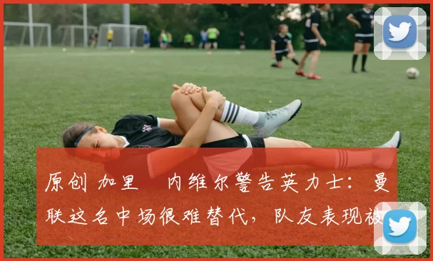 原创 加里・内维尔警告英力士：曼联这名中场很难替代，队友表现被赞 “离谱”