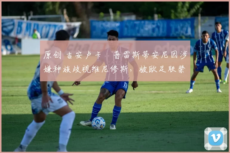 原创 吉安卢卡・普雷斯蒂安尼因涉嫌种族歧视维尼修斯，被欧足联禁赛