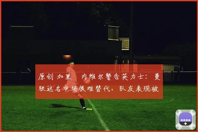 原创 加里・内维尔警告英力士：曼联这名中场很难替代，队友表现被赞 “离谱”