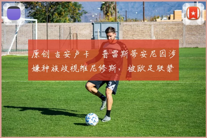 原创 吉安卢卡・普雷斯蒂安尼因涉嫌种族歧视维尼修斯，被欧足联禁赛