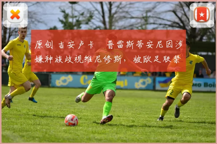 原创 吉安卢卡・普雷斯蒂安尼因涉嫌种族歧视维尼修斯，被欧足联禁赛