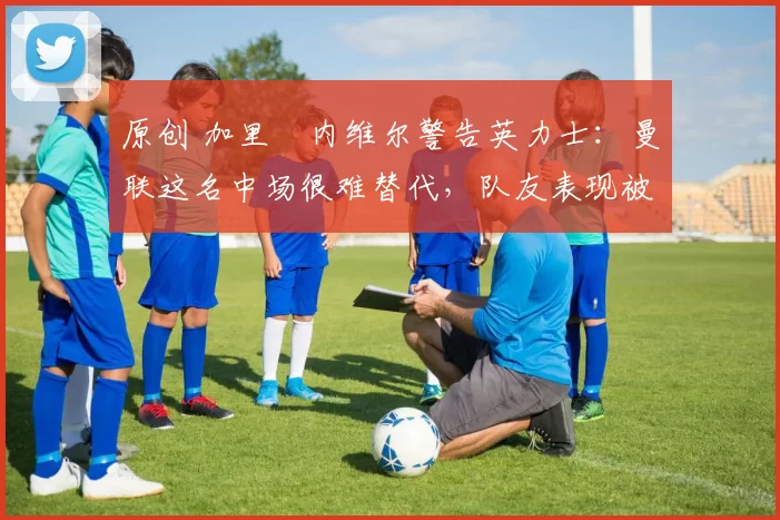 原创 加里・内维尔警告英力士：曼联这名中场很难替代，队友表现被赞 “离谱”