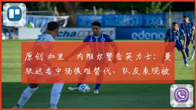 原创 加里・内维尔警告英力士：曼联这名中场很难替代，队友表现被赞 “离谱”