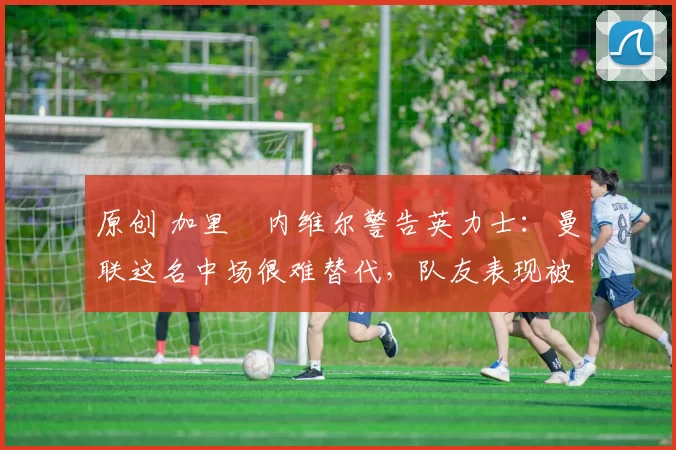 原创 加里・内维尔警告英力士:曼联这名中场很难替代,队友表现被赞 “离谱”