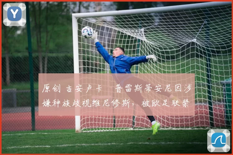 原创 吉安卢卡・普雷斯蒂安尼因涉嫌种族歧视维尼修斯,被欧足联禁赛