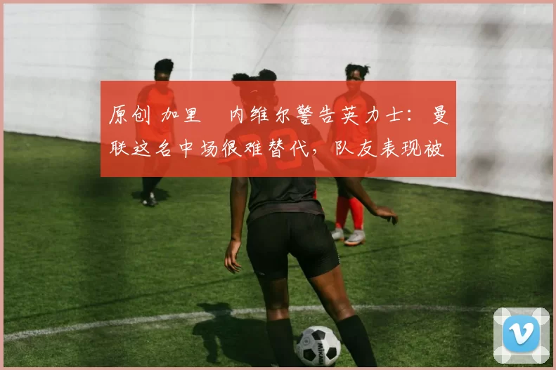 原创 加里・内维尔警告英力士：曼联这名中场很难替代，队友表现被赞 “离谱”