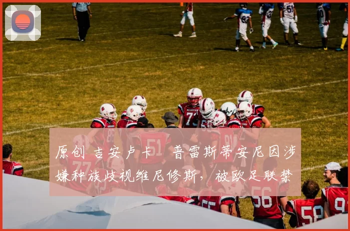 原创 吉安卢卡・普雷斯蒂安尼因涉嫌种族歧视维尼修斯，被欧足联禁赛