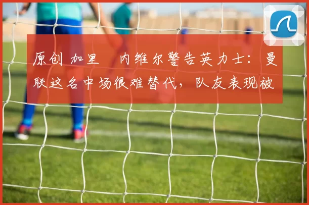 原创 加里・内维尔警告英力士：曼联这名中场很难替代，队友表现被赞 “离谱”