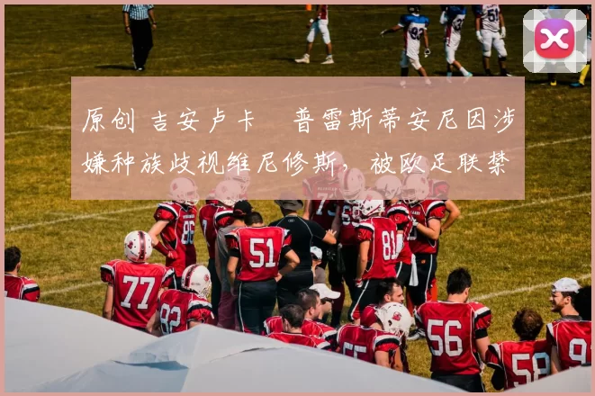 原创 吉安卢卡・普雷斯蒂安尼因涉嫌种族歧视维尼修斯，被欧足联禁赛