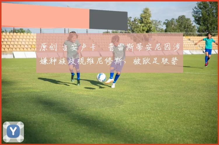 原创 吉安卢卡・普雷斯蒂安尼因涉嫌种族歧视维尼修斯，被欧足联禁赛