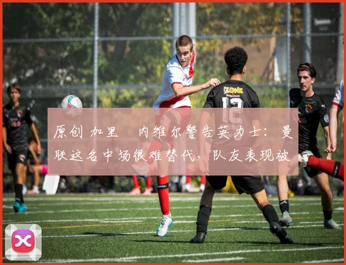 原创 加里・内维尔警告英力士：曼联这名中场很难替代，队友表现被赞 “离谱”