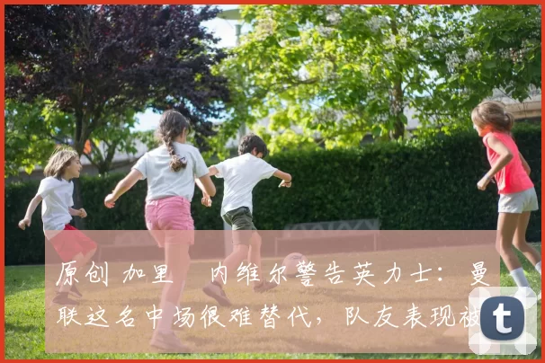 原创 加里・内维尔警告英力士：曼联这名中场很难替代，队友表现被赞 “离谱”