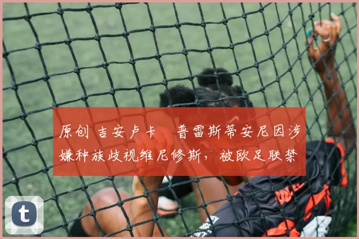 原创 吉安卢卡・普雷斯蒂安尼因涉嫌种族歧视维尼修斯,被欧足联禁赛