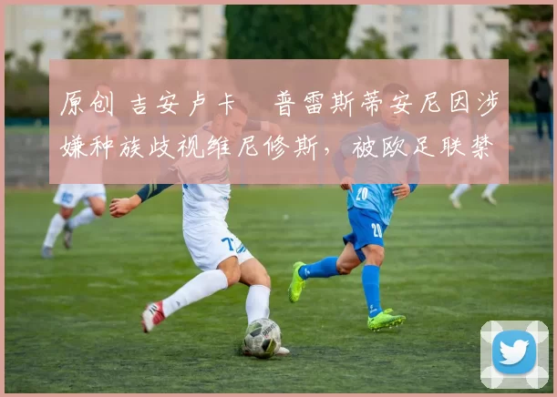 原创 吉安卢卡・普雷斯蒂安尼因涉嫌种族歧视维尼修斯，被欧足联禁赛