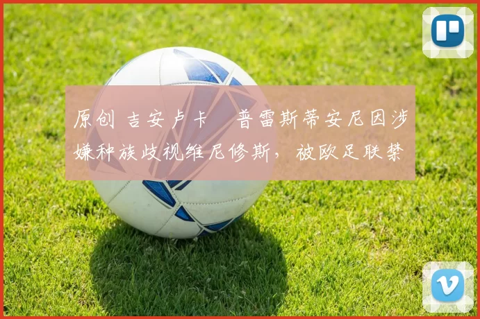 原创 吉安卢卡・普雷斯蒂安尼因涉嫌种族歧视维尼修斯，被欧足联禁赛