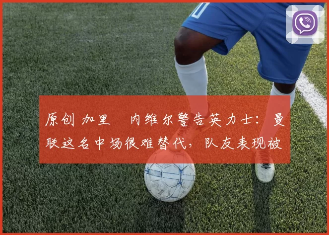 原创 加里・内维尔警告英力士：曼联这名中场很难替代，队友表现被赞 “离谱”