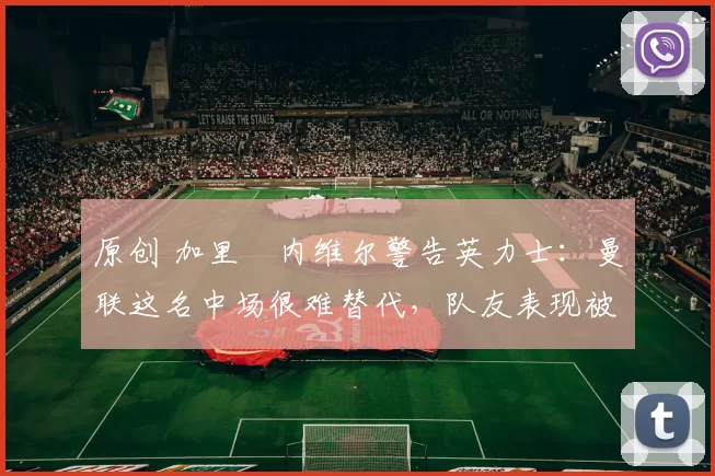 原创 加里・内维尔警告英力士：曼联这名中场很难替代，队友表现被赞 “离谱”