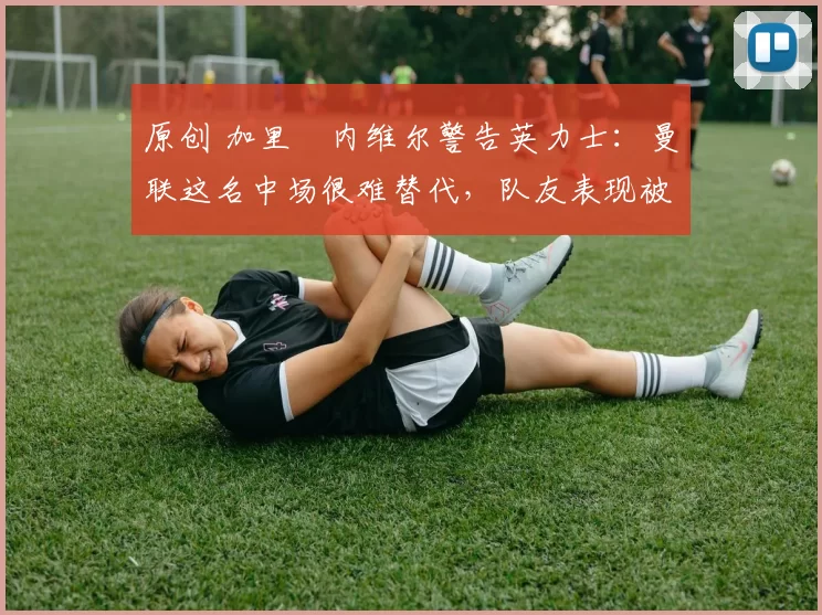 原创 加里・内维尔警告英力士:曼联这名中场很难替代,队友表现被赞 “离谱”
