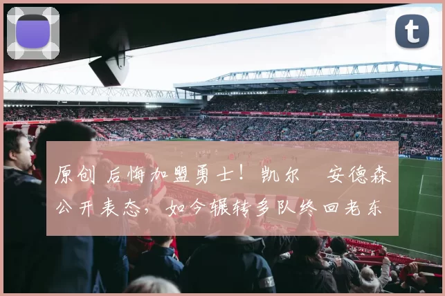 原创 后悔加盟勇士！凯尔・安德森公开表态，如今辗转多队终回老东家