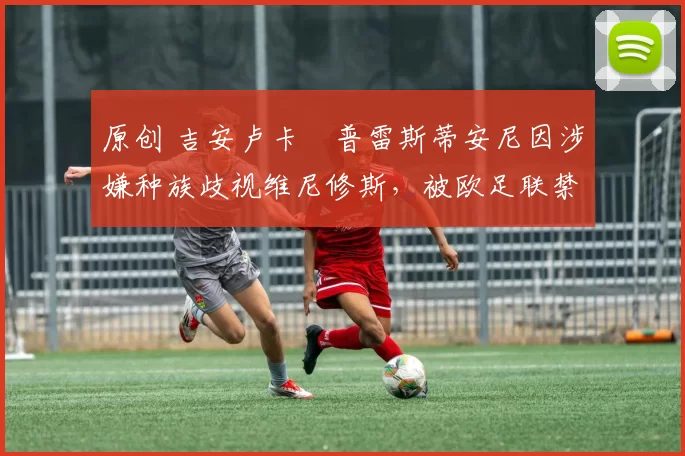 原创 吉安卢卡・普雷斯蒂安尼因涉嫌种族歧视维尼修斯，被欧足联禁赛