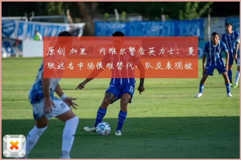 原创 加里・内维尔警告英力士:曼联这名中场很难替代,队友表现被赞 “离谱”