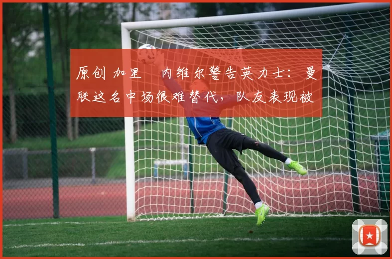 原创 加里・内维尔警告英力士：曼联这名中场很难替代，队友表现被赞 “离谱”