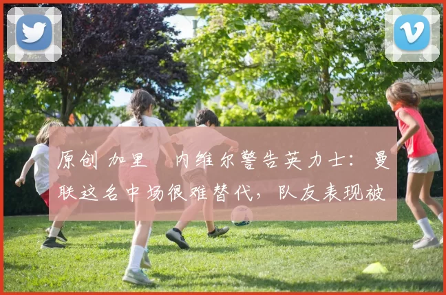 原创 加里・内维尔警告英力士：曼联这名中场很难替代，队友表现被赞 “离谱”