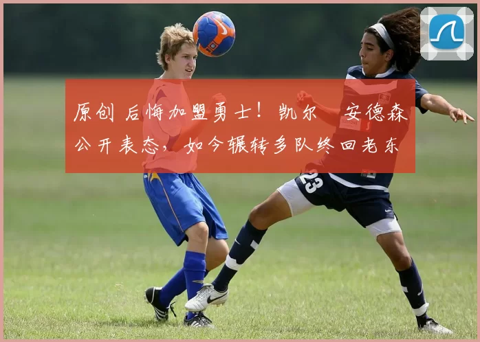 原创 后悔加盟勇士！凯尔・安德森公开表态，如今辗转多队终回老东家