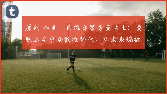 原创 加里・内维尔警告英力士：曼联这名中场很难替代，队友表现被赞 “离谱”