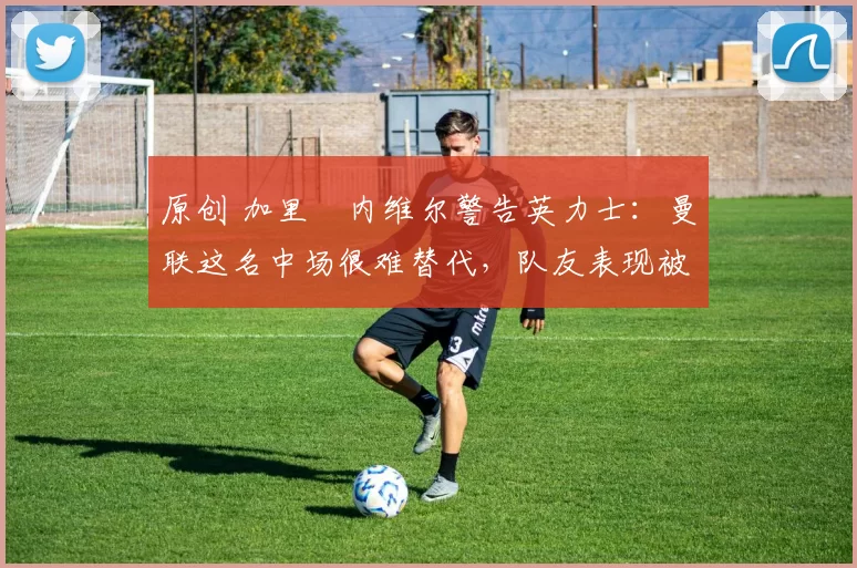 原创 加里・内维尔警告英力士：曼联这名中场很难替代，队友表现被赞 “离谱”