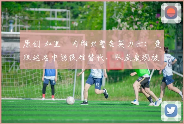 原创 加里・内维尔警告英力士：曼联这名中场很难替代，队友表现被赞 “离谱”