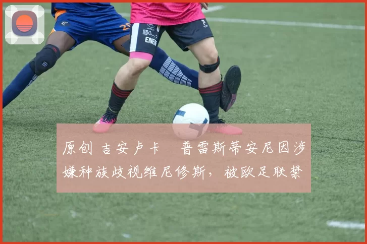 原创 吉安卢卡・普雷斯蒂安尼因涉嫌种族歧视维尼修斯，被欧足联禁赛