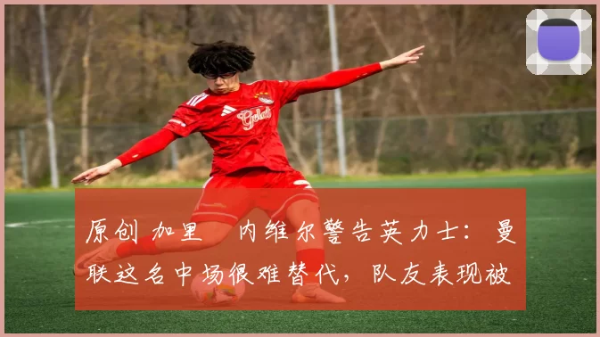 原创 加里・内维尔警告英力士：曼联这名中场很难替代，队友表现被赞 “离谱”