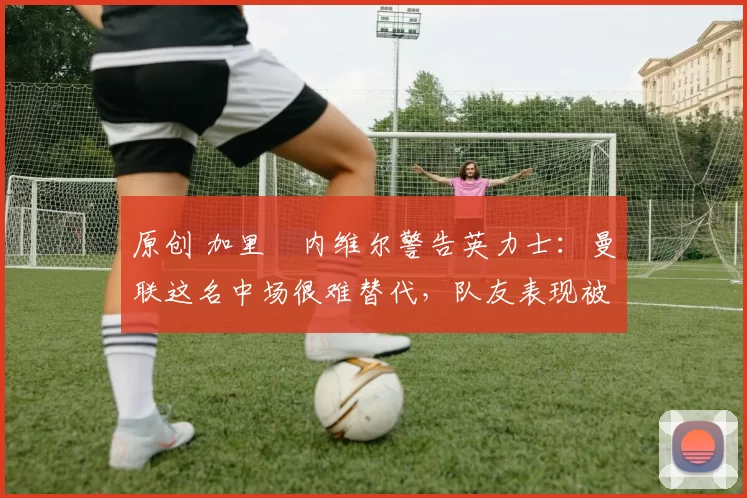 原创 加里・内维尔警告英力士：曼联这名中场很难替代，队友表现被赞 “离谱”