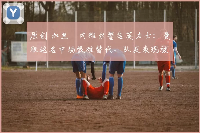 原创 加里・内维尔警告英力士：曼联这名中场很难替代，队友表现被赞 “离谱”