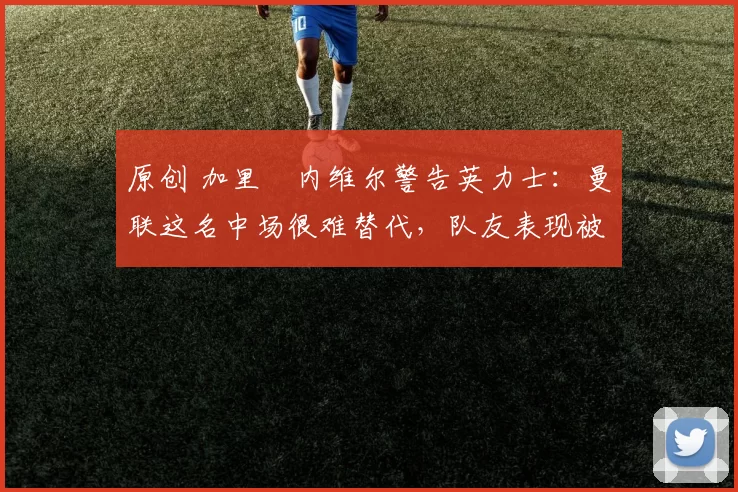 原创 加里・内维尔警告英力士：曼联这名中场很难替代，队友表现被赞 “离谱”