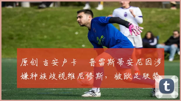 原创 吉安卢卡・普雷斯蒂安尼因涉嫌种族歧视维尼修斯，被欧足联禁赛