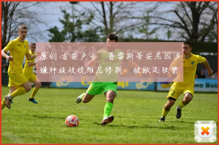 原创 吉安卢卡・普雷斯蒂安尼因涉嫌种族歧视维尼修斯，被欧足联禁赛