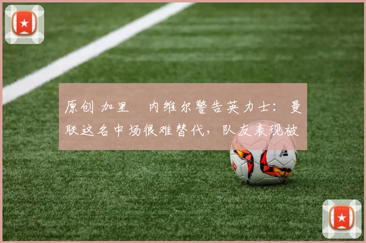 原创 加里・内维尔警告英力士:曼联这名中场很难替代,队友表现被赞 “离谱”