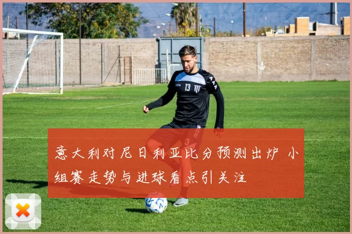 意大利对尼日利亚比分预测出炉 小组赛走势与进球看点引关注